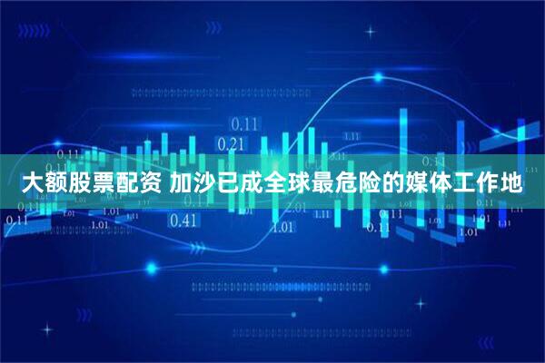 大额股票配资 加沙已成全球最危险的媒体工作地