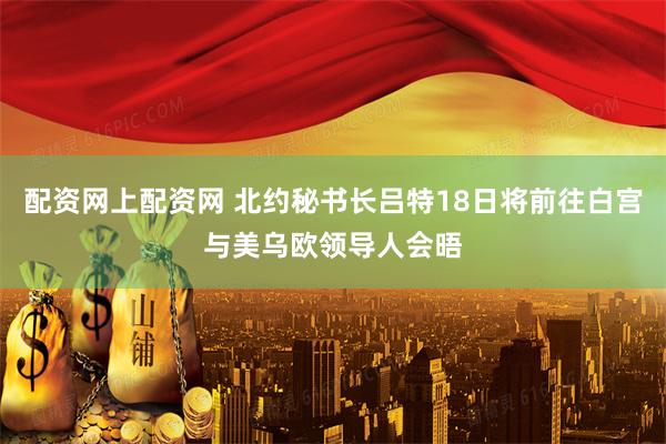 配资网上配资网 北约秘书长吕特18日将前往白宫与美乌欧领导人会晤