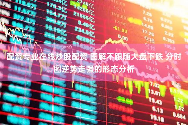 配资专业在线炒股配资 图解不跟随大盘下跌 分时图逆势走强的形态分析