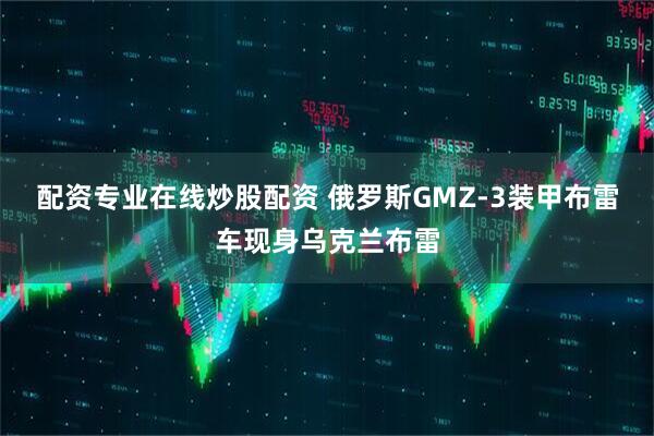 配资专业在线炒股配资 俄罗斯GMZ-3装甲布雷车现身乌克兰布雷