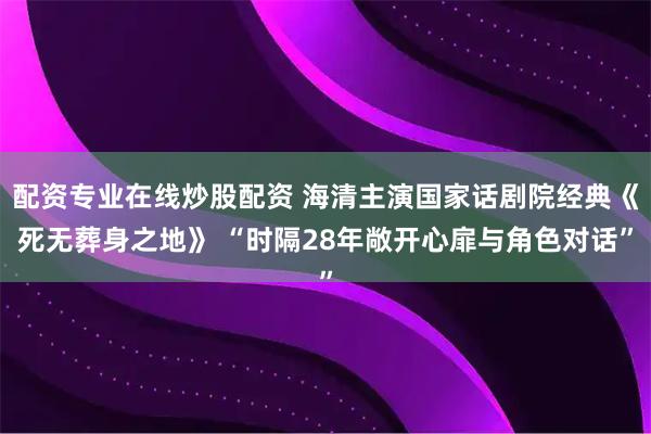 配资专业在线炒股配资 海清主演国家话剧院经典《死无葬身之地》 “时隔28年敞开心扉与角色对话”