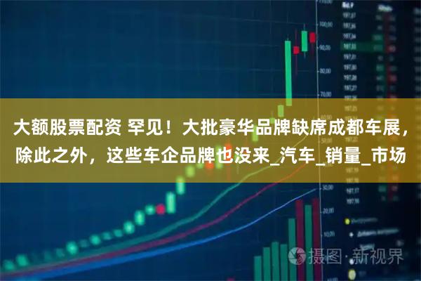 大额股票配资 罕见！大批豪华品牌缺席成都车展，除此之外，这些车企品牌也没来_汽车_销量_市场