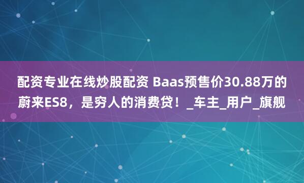 配资专业在线炒股配资 Baas预售价30.88万的蔚来ES8，是穷人的消费贷！_车主_用户_旗舰