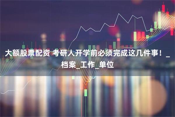 大额股票配资 考研人开学前必须完成这几件事！_档案_工作_单位