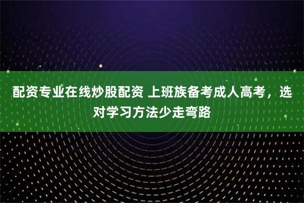 配资专业在线炒股配资 上班族备考成人高考，选对学习方法少走弯路