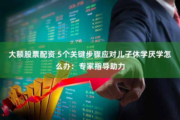 大额股票配资 5个关键步骤应对儿子休学厌学怎么办：专家指导助力
