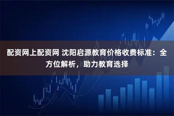 配资网上配资网 沈阳启源教育价格收费标准：全方位解析，助力教育选择