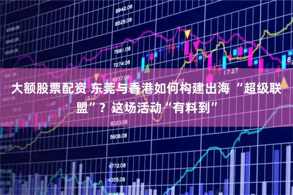 大额股票配资 东莞与香港如何构建出海 “超级联盟”？这场活动“有料到”