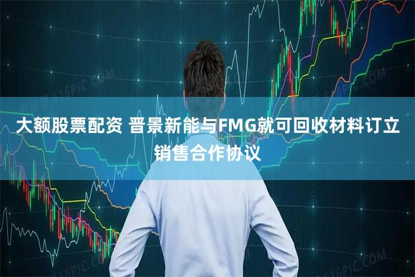 大额股票配资 晋景新能与FMG就可回收材料订立销售合作协议
