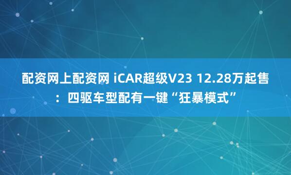 配资网上配资网 iCAR超级V23 12.28万起售：四驱车型配有一键“狂暴模式”