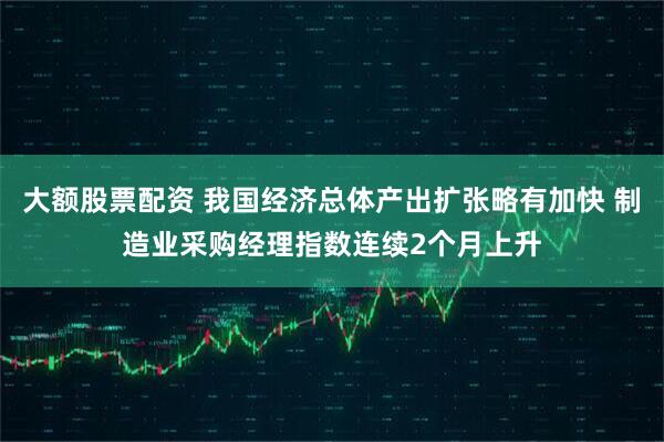 大额股票配资 我国经济总体产出扩张略有加快 制造业采购经理指数连续2个月上升