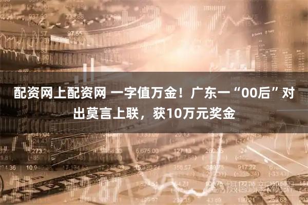 配资网上配资网 一字值万金！广东一“00后”对出莫言上联，获10万元奖金