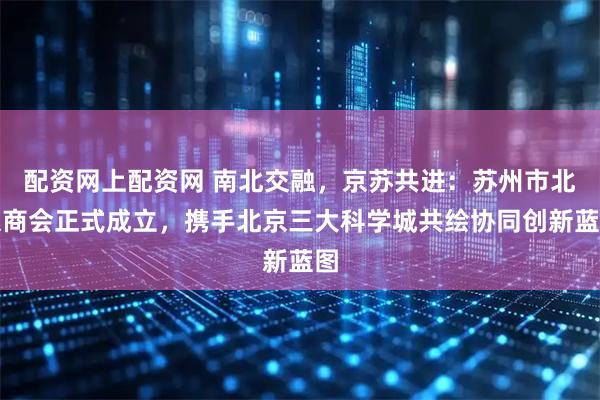 配资网上配资网 南北交融，京苏共进：苏州市北京商会正式成立，携手北京三大科学城共绘协同创新蓝图