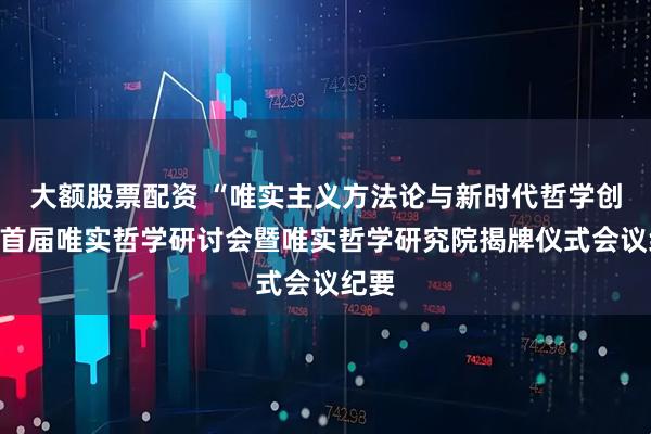 大额股票配资 “唯实主义方法论与新时代哲学创新”首届唯实哲学研讨会暨唯实哲学研究院揭牌仪式会议纪要