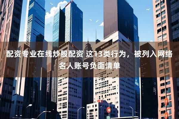 配资专业在线炒股配资 这13类行为，被列入网络名人账号负面清单
