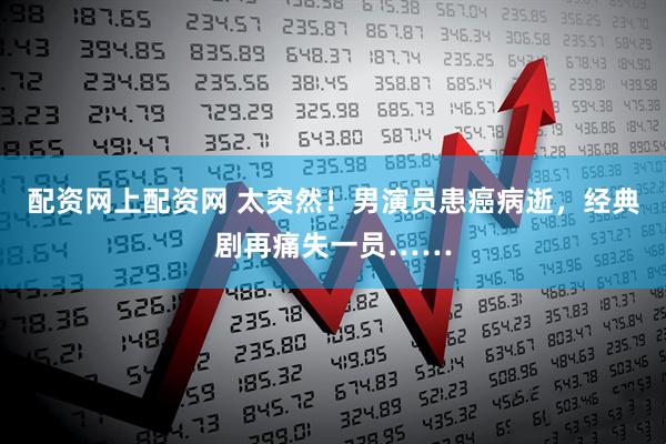 配资网上配资网 太突然！男演员患癌病逝，经典剧再痛失一员……