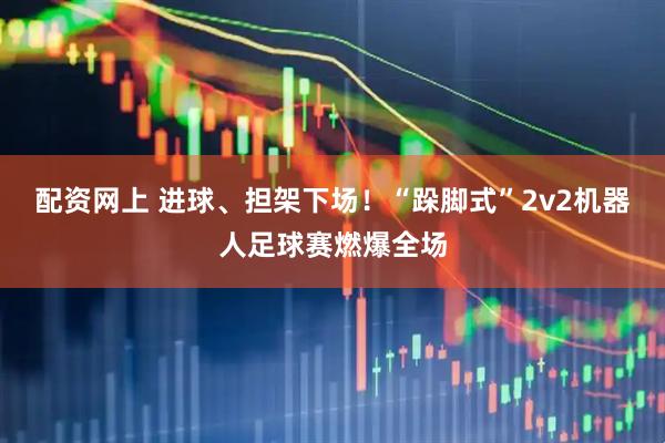 配资网上 进球、担架下场！“跺脚式”2v2机器人足球赛燃爆全场