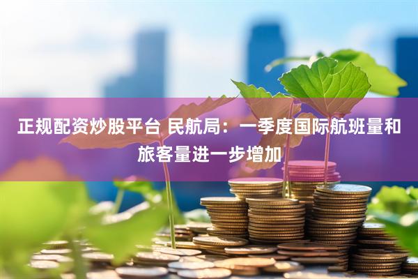 正规配资炒股平台 民航局：一季度国际航班量和旅客量进一步增加