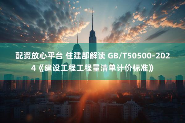 配资放心平台 住建部解读 GB/T50500-2024《建设工程工程量清单计价标准》