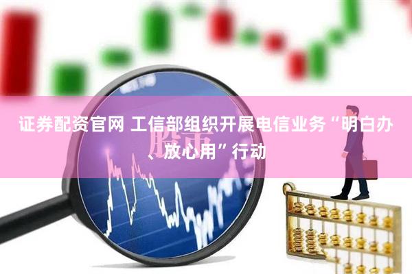 证券配资官网 工信部组织开展电信业务“明白办、放心用”行动
