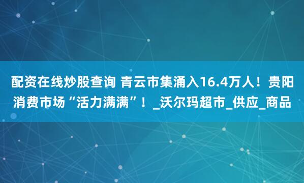 配资在线炒股查询 青云市集涌入16.4万人！贵阳消费市场“活力满满”！_沃尔玛超市_供应_商品