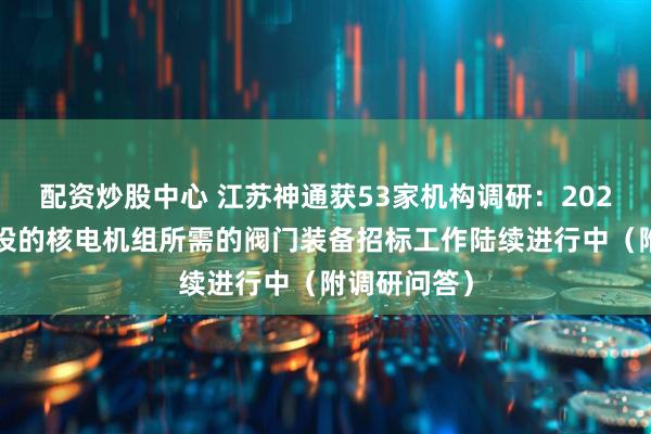 配资炒股中心 江苏神通获53家机构调研：2024年批复建设的核电机组所需的阀门装备招标工作陆续进行中（附调研问答）