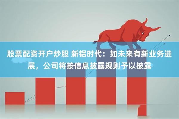 股票配资开户炒股 新铝时代：如未来有新业务进展，公司将按信息披露规则予以披露