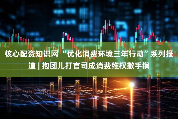 核心配资知识网 “优化消费环境三年行动”系列报道 | 抱团儿打官司成消费维权撒手锏