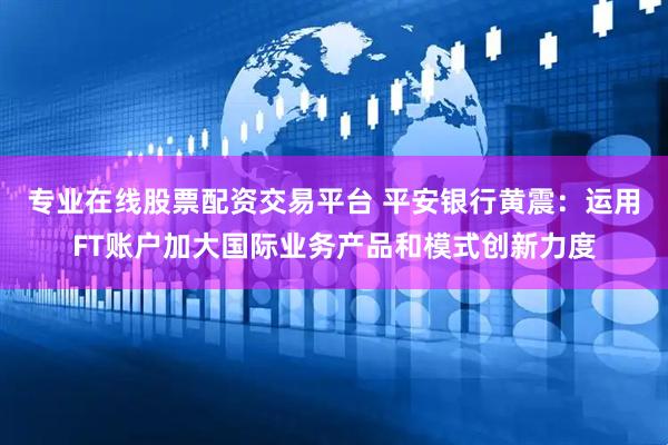 专业在线股票配资交易平台 平安银行黄震：运用FT账户加大国际业务产品和模式创新力度