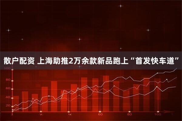 散户配资 上海助推2万余款新品跑上“首发快车道”