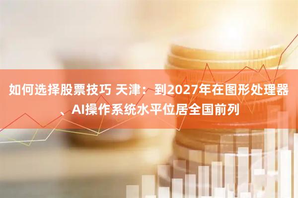 如何选择股票技巧 天津：到2027年在图形处理器、AI操作系统水平位居全国前列