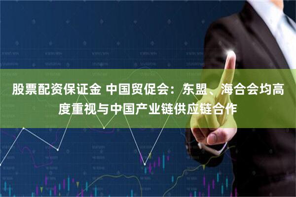 股票配资保证金 中国贸促会：东盟、海合会均高度重视与中国产业链供应链合作