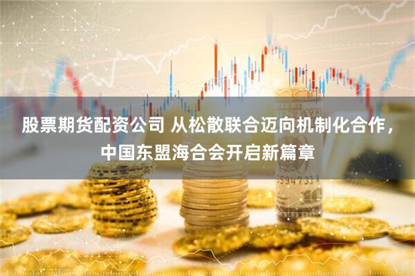 股票期货配资公司 从松散联合迈向机制化合作，中国东盟海合会开启新篇章
