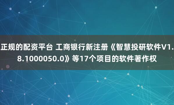 正规的配资平台 工商银行新注册《智慧投研软件V1.8.1000050.0》等17个项目的软件著作权