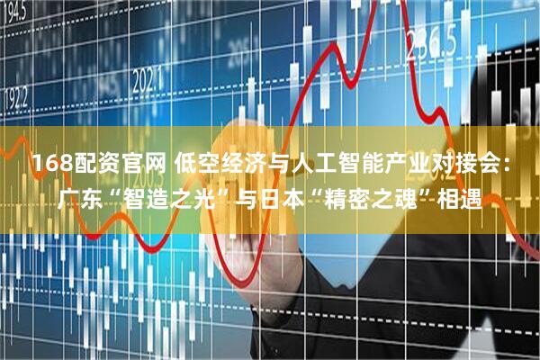 168配资官网 低空经济与人工智能产业对接会：广东“智造之光”与日本“精密之魂”相遇