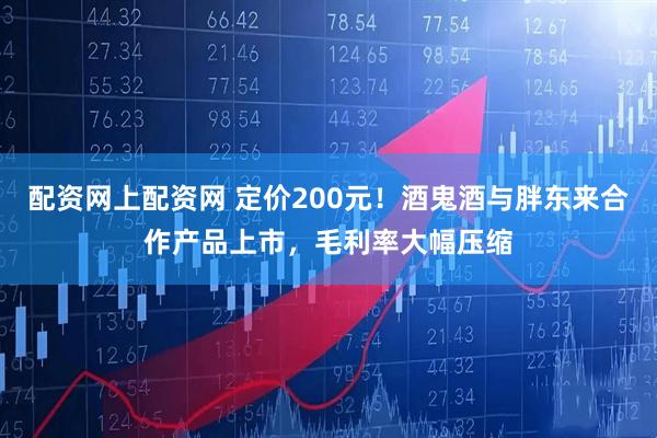 配资网上配资网 定价200元！酒鬼酒与胖东来合作产品上市，毛利率大幅压缩