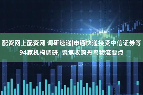 配资网上配资网 调研速递|申通快递接受中信证券等94家机构调研, 聚焦收购丹鸟物流要点