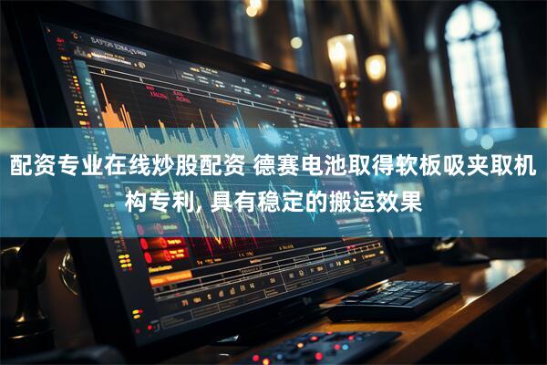 配资专业在线炒股配资 德赛电池取得软板吸夹取机构专利, 具有稳定的搬运效果