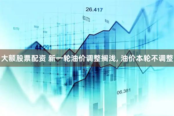 大额股票配资 新一轮油价调整搁浅, 油价本轮不调整