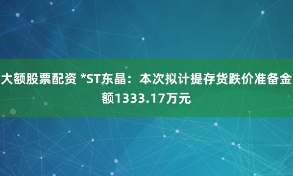 大额股票配资 *ST东晶：本次拟计提存货跌价准备金额1333.17万元