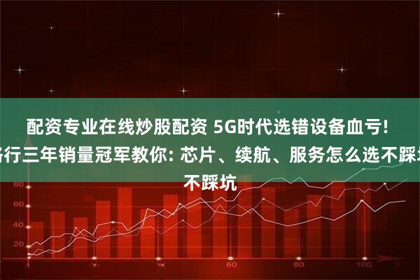 配资专业在线炒股配资 5G时代选错设备血亏! 格行三年销量冠军教你: 芯片、续航、服务怎么选不踩坑