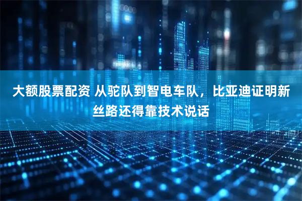 大额股票配资 从驼队到智电车队，比亚迪证明新丝路还得靠技术说话