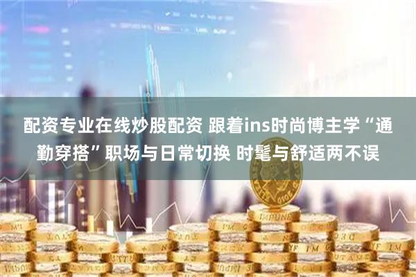 配资专业在线炒股配资 跟着ins时尚博主学“通勤穿搭”职场与日常切换 时髦与舒适两不误