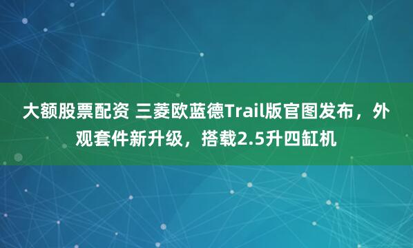 大额股票配资 三菱欧蓝德Trail版官图发布，外观套件新升级，搭载2.5升四缸机