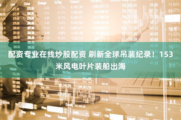 配资专业在线炒股配资 刷新全球吊装纪录！153米风电叶片装船出海