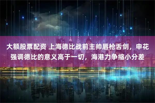 大额股票配资 上海德比战前主帅唇枪舌剑，申花强调德比的意义高于一切，海港力争缩小分差