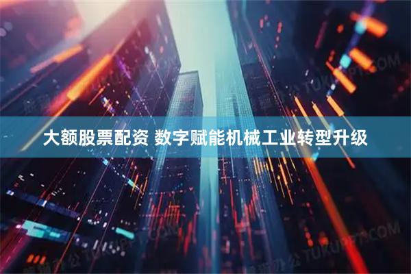 大额股票配资 数字赋能机械工业转型升级
