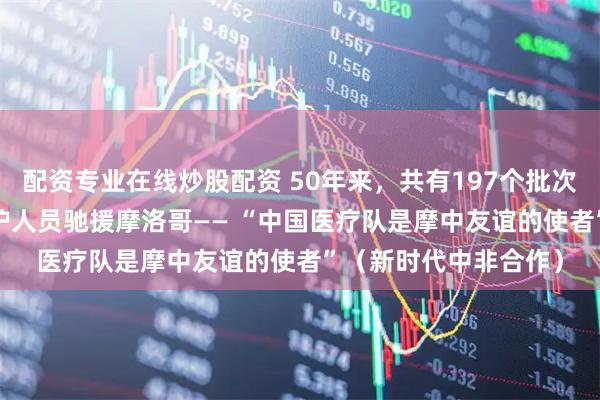 配资专业在线炒股配资 50年来，共有197个批次超过2000名中国医护人员驰援摩洛哥—— “中国医疗队是摩中友谊的使者”（新时代中非合作）