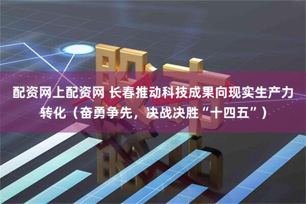 配资网上配资网 长春推动科技成果向现实生产力转化（奋勇争先，决战决胜“十四五”）