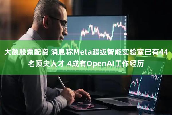 大额股票配资 消息称Meta超级智能实验室已有44名顶尖人才 4成有OpenAI工作经历